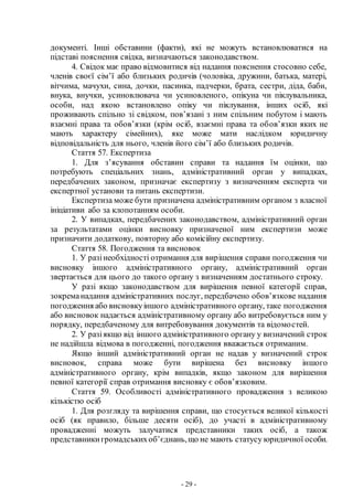 - 29 -
документі. Інші обставини (факти), які не можуть встановлюватися на
підставі пояснення свідка, визначаються законодавством.
4. Свідок має право відмовитися від надання пояснення стосовно себе,
членів своєї сім’ї або близьких родичів (чоловіка, дружини, батька, матері,
вітчима, мачухи, сина, дочки, пасинка, падчерки, брата, сестри, діда, баби,
внука, внучки, усиновлювача чи усиновленого, опікуна чи піклувальника,
особи, над якою встановлено опіку чи піклування, інших осіб, які
проживають спільно зі свідком, пов’язані з ним спільним побутом і мають
взаємні права та обов’язки (крім осіб, взаємні права та обов’язки яких не
мають характеру сімейних), яке може мати наслідком юридичну
відповідальність для нього, членів його сім’ї або близьких родичів.
Стаття 57. Експертиза
1. Для з’ясування обставин справи та надання їм оцінки, що
потребують спеціальних знань, адміністративний орган у випадках,
передбачених законом, призначає експертизу з визначенням експерта чи
експертної установи та питань експертизи.
Експертиза може бути призначена адміністративним органом з власної
ініціативи або за клопотанням особи.
2. У випадках, передбачених законодавством, адміністративний орган
за результатами оцінки висновку призначеної ним експертизи може
призначити додаткову, повторну або комісійну експертизу.
Стаття 58. Погодження та висновок
1. У разінеобхідності отримання для вирішення справи погодження чи
висновку іншого адміністративного органу, адміністративний орган
звертається для цього до такого органу з визначенням достатнього строку.
У разі якщо законодавством для вирішення певної категорії справ,
зокреманадання адміністративних послуг, передбачено обов’язкове надання
погодження або висновкуіншого адміністративного органу, таке погодження
або висновок надається адміністративному органу або витребовується ним у
порядку, передбаченому для витребовування документів та відомостей.
2. У разіякщо від іншого адміністративного органу у визначений строк
не надійшла відмова в погодженні, погодження вважається отриманим.
Якщо інший адміністративний орган не надав у визначений строк
висновок, справа може бути вирішена без висновку іншого
адміністративного органу, крім випадків, якщо законом для вирішення
певної категорії справ отримання висновку є обов’язковим.
Стаття 59. Особливості адміністративного провадження з великою
кількістю осіб
1. Для розгляду та вирішення справи, що стосується великої кількості
осіб (як правило, більше десяти осіб), до участі в адміністративному
провадженні можуть залучатися представники таких осіб, а також
представникигромадськихоб’єднань,що не мають статусу юридичної особи.
 