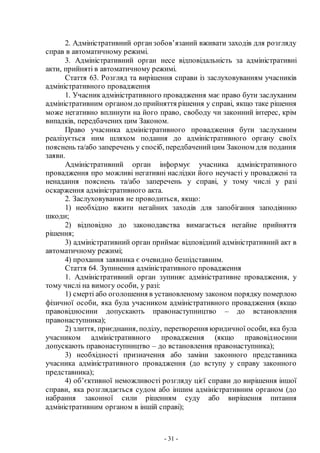 - 31 -
2. Адміністративний органзобов’язаний вживати заходів для розгляду
справ в автоматичному режимі.
3. Адміністративний орган несе відповідальність за адміністративні
акти, прийняті в автоматичному режимі.
Стаття 63. Розгляд та вирішення справи із заслуховуванням учасників
адміністративного провадження
1. Учасник адміністративного провадження має право бути заслуханим
адміністративним органом до прийняття рішення у справі, якщо таке рішення
може негативно вплинути на його право, свободу чи законний інтерес, крім
випадків, передбачених цим Законом.
Право учасника адміністративного провадження бути заслуханим
реалізується ним шляхом подання до адміністративного органу своїх
пояснень та/або заперечень у спосіб, передбаченийцим Законом для подання
заяви.
Адміністративний орган інформує учасника адміністративного
провадження про можливі негативні наслідки його неучасті у проваджені та
ненадання пояснень та/або заперечень у справі, у тому числі у разі
оскарження адміністративного акта.
2. Заслуховування не проводиться, якщо:
1) необхідно вжити негайних заходів для запобігання заподіянню
шкоди;
2) відповідно до законодавства вимагається негайне прийняття
рішення;
3) адміністративний орган приймає відповідний адміністративний акт в
автоматичному режимі;
4) прохання заявника є очевидно безпідставним.
Стаття 64. Зупинення адміністративного провадження
1. Адміністративний орган зупиняє адміністративне провадження, у
тому числі на вимогу особи, у разі:
1) смерті або оголошення в установленому законом порядку померлою
фізичної особи, яка була учасником адміністративного провадження (якщо
правовідносини допускають правонаступництво – до встановлення
правонаступника);
2) злиття, приєднання, поділу, перетворення юридичної особи, яка була
учасником адміністративного провадження (якщо правовідносини
допускають правонаступництво – до встановлення правонаступника);
3) необхідності призначення або заміни законного представника
учасника адміністративного провадження (до вступу у справу законного
представника);
4) об’єктивної неможливості розгляду цієї справи до вирішення іншої
справи, яка розглядається судом або іншим адміністративним органом (до
набрання законної сили рішенням суду або вирішення питання
адміністративним органом в іншій справі);
 