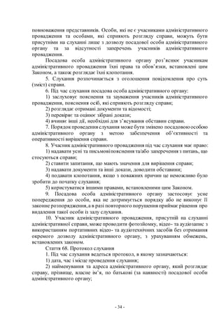 - 34 -
повноваження представників. Особи, які не є учасниками адміністративного
провадження та особами, які сприяють розгляду справи, можуть бути
присутніми на слуханні лише з дозволу посадової особи адміністративного
органу та за відсутності заперечень учасників адміністративного
провадження.
Посадова особа адміністративного органу роз’яснює учасникам
адміністративного провадження їхні права та обов’язки, встановлені цим
Законом, а також розглядає їхні клопотання.
5. Слухання розпочинається з оголошення повідомлення про суть
(зміст) справи.
6. Під час слухання посадова особа адміністративного органу:
1) заслуховує пояснення та зауваження учасників адміністративного
провадження, пояснення осіб, які сприяють розгляду справи;
2) розглядає отримані документи та відомості;
3) перевіряє та оцінює зібрані докази;
4) вчиняє інші дії, необхідні для з’ясування обставин справи.
7. Порядокпроведення слухання може бути змінено посадовою особою
адміністративного органу з метою забезпечення об’єктивності та
оперативності вирішення справи.
8. Учасник адміністративного провадження під час слухання має право:
1) надавати усні та письмовіпояснення та/або заперечення з питань, що
стосуються справи;
2) ставити запитання, що мають значення для вирішення справи;
3) надавати документи та інші докази, доводити обставини;
4) подавати клопотання, якщо з поважних причин це неможливо було
зробити до початку слухання;
5) користуватися іншими правами, встановленими цим Законом.
9. Посадова особа адміністративного органу застосовує усне
попередження до особи, яка не дотримується порядку або не виконує її
законне розпорядження,а в разі повторного порушення приймає рішення про
видалення такої особи із залу слухання.
10. Учасник адміністративного провадження, присутній на слуханні
адміністративної справи, може проводити фотозйомку, відео- та аудіозапис з
використанням портативних відео- та аудіотехнічних засобів без отримання
окремого дозволу адміністративного органу, з урахуванням обмежень,
встановлених законом.
Стаття 68. Протокол слухання
1. Під час слухання ведеться протокол, в якому зазначаються:
1) дата, час і місце проведення слухання;
2) найменування та адреса адміністративного органу, який розглядає
справу, прізвище, власне ім’я, по батькові (за наявності) посадової особи
адміністративного органу;
 