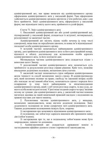 - 36 -
адміністративний акт, має право вимагати від адміністративного органу
оформлення адміністративного акта у письмовій формі. Таке оформлення
здійснюється адміністративним органом протягом п’яти робочих днів з дня
його прийняття. Зміст адміністративного акта, оформленого у письмовій
формі, має відповідати змісту цього акта, прийнятого в усній формі.
Стаття 71. Зміст адміністративного акта
1. Письмовий адміністративний акт або усний адміністративний акт,
підтверджений у письмовій формі, складається із вступної, мотивувальної,
резолютивної та заключної частин.
Адміністративний акт містить підпис та/або печатку (у тому числі
електронні), якщо інше не передбачено законом, та повне ім’я відповідальної
посадової особи адміністративного органу.
У вступній частині зазначаються найменування адміністративного
органу, дата прийняття адміністративного акта та його реєстраційний номер,
відомості в обсязі, достатньому для встановлення особи адресата
адміністративного акта, та його контактні дані.
Мотивувальна частина адміністративного акта складається згідно з
вимогами цього Закону.
У резолютивній частині адміністративного акта зазначається суть
прийнятого за результатами розгляду справи рішення. Крім того, можливе
викладення додаткових положень, визначених цією статтею.
У заключній частині зазначаються строк набрання адміністративним
актом чинності та спосіб визначення такого строку. В адміністративному
акті, який негативно впливає на право, свободу чи законний інтерес особи
або покладає на неї певний обов’язок, зазначаються строки і порядок його
оскарження (у тому числі найменування та місцезнаходження
адміністративного органу, який є суб’єктом розгляду скарги, та вид суду, до
якого особаможеподати позов). У разі якщо подання скаргичи пред’явлення
позову не зупиняє дію адміністративного акта, у заключній частині повинна
міститися вказівка на такий винятковий правовий наслідок з посиланням на
правові підстави для такого винятку.
2. Резолютивна частина адміністративного акта, у випадках,
визначених законодавством, може містити додаткові положення. Зміст
додаткового положення не може суперечити меті адміністративного акта.
Такими додатковими положеннями можуть бути, зокрема:
1) застереження про можливість відкликання адміністративного акта;
2) положення, що зобов’язує адресата виконати або припинити певну
дію (зобов’язання);
3) застереження про те, що в подальшому зобов’язання може бути
запроваджено, змінено чи доповнено.
3. Адміністративний акт складається державною мовою із
застосуванням офіційно-ділового стилю і термінології законодавства.
 