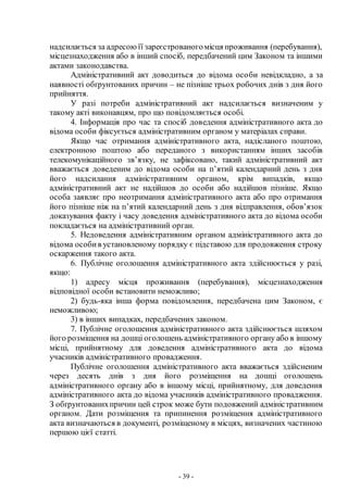 - 39 -
надсилається за адресоюїї зареєстрованогомісця проживання (перебування),
місцезнаходження або в інший спосіб, передбачений цим Законом та іншими
актами законодавства.
Адміністративний акт доводиться до відома особи невідкладно, а за
наявності обґрунтованих причин – не пізніше трьох робочих днів з дня його
прийняття.
У разі потреби адміністративний акт надсилається визначеним у
такому акті виконавцям, про що повідомляється особі.
4. Інформація про час та спосіб доведення адміністративного акта до
відома особи фіксується адміністративним органом у матеріалах справи.
Якщо час отримання адміністративного акта, надісланого поштою,
електронною поштою або переданого з використанням інших засобів
телекомунікаційного зв’язку, не зафіксовано, такий адміністративний акт
вважається доведеним до відома особи на п’ятий календарний день з дня
його надсилання адміністративним органом, крім випадків, якщо
адміністративний акт не надійшов до особи або надійшов пізніше. Якщо
особа заявляє про неотримання адміністративного акта або про отримання
його пізніше ніж на п’ятий календарний день з дня відправлення, обов’язок
доказування факту і часу доведення адміністративного акта до відома особи
покладається на адміністративний орган.
5. Недоведення адміністративним органом адміністративного акта до
відома особив установленому порядку є підставою для продовження строку
оскарження такого акта.
6. Публічне оголошення адміністративного акта здійснюється у разі,
якщо:
1) адресу місця проживання (перебування), місцезнаходження
відповідної особи встановити неможливо;
2) будь-яка інша форма повідомлення, передбачена цим Законом, є
неможливою;
3) в інших випадках, передбачених законом.
7. Публічне оголошення адміністративного акта здійснюється шляхом
його розміщення на дошці оголошень адміністративного органу або в іншому
місці, прийнятному для доведення адміністративного акта до відома
учасників адміністративного провадження.
Публічне оголошення адміністративного акта вважається здійсненим
через десять днів з дня його розміщення на дошці оголошень
адміністративного органу або в іншому місці, прийнятному, для доведення
адміністративного акта до відома учасників адміністративного провадження.
З обґрунтованихпричин цей строк може бути подовжений адміністративним
органом. Дати розміщення та припинення розміщення адміністративного
акта визначаються в документі, розміщеному в місцях, визначених частиною
першою цієї статті.
 