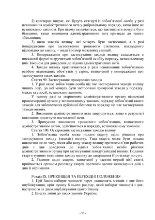 - 53 -
2) кошторис витрат, які будуть стягнуті із зобов’язаної особи у разі
невиконання адміністративного акта у добровільному порядку, якщо інше не
встановлено законом. При цьому зазначається, що такі витрати можуть бути
більшими, якщо виконання адміністративного акта призведе до такого
збільшення;
3) види заходів впливу, які можуть бути застосовані, а в разі
попередження про застосування грошового стягнення, накладеного
відповідно до закону, – види і розмір можливих санкцій.
3. Попередження про застосування заходів впливу складається в
письмовій формі та вручається зобов’язаній особі у порядку, встановленому
цим Законом для доведення до відома адміністративних актів.
4. Заходи впливу призначаються у разі невиконання зобов’язаною
особою відповідних обов’язків у строк, визначений у попередженні про
застосування таких заходів.
Стаття 99. Застосування примусових заходів
1. У разі якщо зобов’язана особа під час застосування заходів впливу
чинить опір, до неї можуть бути застосовані примусові заходи у порядку,
межах та спосіб, встановлені законом.
У такому разі за зверненням адміністративного органу відповідні
правоохоронні органи у встановленому законом порядку зобов’язані вжити
заходів для забезпечення публічної безпеки та порядку під час застосування
заходів впливу.
2. Виконання адміністративного акта завершується, якщо в результаті
виконання досягнуто поставленої мети.
3. Примусове виконання грошового зобов’язання, визначеного
адміністративним актом, здійснюється в порядку, встановленому законом.
Стаття 100. Оскарження застосування заходів впливу
1. Зобов’язана особа може подати скаргу щодо рішення про
застосування заходу (заходів) впливу. Така скарга може бути подана
виключно щодо часу, місця або виду заходу впливу протягом п’яти робочих
днів з дня доведення до відома зобов’язаної особи рішення
адміністративного органу про застосування заходу(заходів) впливу. Подання
скарги зупиняє виконання заходу впливу до завершення її розгляду по суті.
2. Рішення щодо скарги, зазначеної у частині першій цієї статті,
приймається органом розгляду скарги протягом десяти календарних днів з
дня її отримання.
Розділ IX. ПРИКІНЦЕВІ ТА ПЕРЕХІДНІ ПОЛОЖЕННЯ
1. Цей Закон набирає чинності через дванадцять місяців з дня його
опублікування, крім пункту 8 цього розділу, який набирає чинності з дня,
наступного за днем опублікування цього Закону.
2. Внести зміни до таких законів України:
 