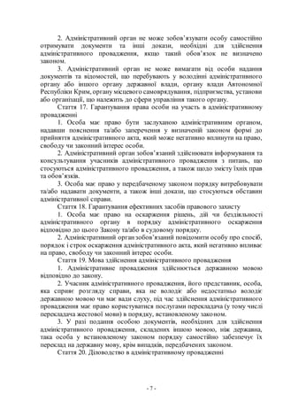 - 7 -
2. Адміністративний орган не може зобов’язувати особу самостійно
отримувати документи та інші докази, необхідні для здійснення
адміністративного провадження, якщо такий обов’язок не визначено
законом.
3. Адміністративний орган не може вимагати від особи надання
документів та відомостей, що перебувають у володінні адміністративного
органу або іншого органу державної влади, органу влади Автономної
Республіки Крим, органу місцевого самоврядування, підприємства, установи
або організації, що належить до сфери управління такого органу.
Стаття 17. Гарантування права особи на участь в адміністративному
провадженні
1. Особа має право бути заслуханою адміністративним органом,
надавши пояснення та/або заперечення у визначеній законом формі до
прийняття адміністративного акта, який може негативно вплинути на право,
свободу чи законний інтерес особи.
2. Адміністративний орган зобов’язаний здійснювати інформування та
консультування учасників адміністративного провадження з питань, що
стосуються адміністративного провадження, а також щодо змісту їхніх прав
та обов’язків.
3. Особа має право у передбаченому законом порядку витребовувати
та/або надавати документи, а також інші докази, що стосуються обставин
адміністративної справи.
Стаття 18. Гарантування ефективних засобів правового захисту
1. Особа має право на оскарження рішень, дій чи бездіяльності
адміністративного органу в порядку адміністративного оскарження
відповідно до цього Закону та/або в судовому порядку.
2. Адміністративний органзобов’язаний повідомити особу про спосіб,
порядок і строк оскарження адміністративного акта, який негативно впливає
на право, свободу чи законний інтерес особи.
Стаття 19. Мова здійснення адміністративного провадження
1. Адміністративне провадження здійснюється державною мовою
відповідно до закону.
2. Учасник адміністративного провадження, його представник, особа,
яка сприяє розгляду справи, яка не володіє або недостатньо володіє
державною мовою чи має вади слуху, під час здійснення адміністративного
провадження має право користуватися послугами перекладача (у тому числі
перекладача жестової мови) в порядку, встановленому законом.
3. У разі подання особою документів, необхідних для здійснення
адміністративного провадження, складених іншою мовою, ніж державна,
така особа у встановленому законом порядку самостійно забезпечує їх
переклад на державну мову, крім випадків, передбачених законом.
Стаття 20. Діловодство в адміністративному провадженні
 