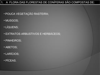 1. A FLORA DAS FLORESTAS DE CONÍFERAS SÃO COMPOSTAS DE:

• POUCA VEGETAÇÃO RASTEIRA;

• MUSGOS;
• LÍQUENS;
• EXTRATOS ARBUSTIVOS E HERBÁCEOS;
• PINHEIROS;
• ABETOS;
• LARÍCIOS;
• PÍCEAS.

 