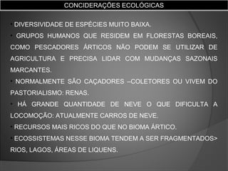 CONCIDERAÇÕES ECOLÓGICAS
• DIVERSIVIDADE DE ESPÉCIES MUITO BAIXA.
• GRUPOS HUMANOS QUE RESIDEM EM FLORESTAS BOREAIS,
COMO PESCADORES ÁRTICOS NÃO PODEM SE UTILIZAR DE
AGRICULTURA E PRECISA LIDAR COM MUDANÇAS SAZONAIS
MARCANTES.
• NORMALMENTE SÃO CAÇADORES –COLETORES OU VIVEM DO
PASTORIALISMO: RENAS.
• HÁ GRANDE QUANTIDADE DE NEVE O QUE DIFICULTA A
LOCOMOÇÃO: ATUALMENTE CARROS DE NEVE.
• RECURSOS MAIS RICOS DO QUE NO BIOMA ÁRTICO.
• ECOSSISTEMAS NESSE BIOMA TENDEM A SER FRAGMENTADOS>
RIOS, LAGOS, ÁREAS DE LIQUENS.

 