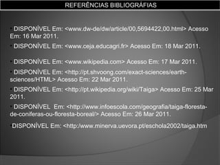 REFERÊNCIAS BIBLIOGRÁFIAS

• DISPONÍVEL Em: <www.dw-de/dw/article/00,5694422,00.html> Acesso
Em: 16 Mar 2011.
• DISPONÍVEL Em: <www.ceja.educagri.fr> Acesso Em: 18 Mar 2011.
• DISPONÍVEL Em: <www.wikipedia.com> Acesso Em: 17 Mar 2011.
• DISPONÍVEL Em: <http://pt.shvoong.com/exact-sciences/earthsciences/HTML> Acesso Em: 22 Mar 2011.
• DISPONÍVEL Em: <http://pt.wikipedia.org/wiki/Taiga> Acesso Em: 25 Mar
2011.
• DISPONÍVEL Em: <http://www.infoescola.com/geografia/taiga-florestade-coniferas-ou-floresta-boreal/> Acesso Em: 26 Mar 2011.
•DISPONÍVEL Em: <http:/www.minerva.uevora.pt/eschola2002/taiga.htm

 