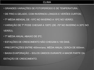 CLIMA
• GRANDES VARIAÇÕES DE FOTOPERÍODO E DE TEMPERATURA.
• DE FRIO A GELADO, COM INVERNOS LONGOS E VERÕES CURTOS;
• Tº MÉDIA MENSAL DE -10ºC NO INVERNO A 15ºC NO VERÃO;
• VARIAÇÃO DE Tº PODE CHEGAR A 100ºC (DE -70º NO INVERNO A 30ºC NO
VERÃO).
• Tº MÉDIA ANUAL ABAIXO DE 5ºC.
• ESTAÇÕES DE CRESCIMENTO NÃO CHEGAM A 100 DIAS.
• PRECIPITAÇÕES ENTRE 400mm/ano, MÉDIA ANUAL CERCA DE 600mm.
• BAIXA EVAPORAÇÃO – SOLOS ÚMIDOS DURANTE A MAIOR PARTE DA
ESTAÇÃO DE CRESCIMENTO.

 