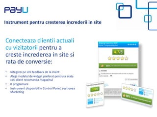 Instrument pentru cresterea increderii in site
Conecteaza clientii actuali
cu vizitatorii pentru a
creste increderea in site si
rata de conversie:
• Integrezi pe site feedback de la client
• Alegi modelul de widget preferat pentru a arata
cati client recomanda magazinul
• 0 programare
• Instrument disponibil in Control Panel, sectiunea
Marketing
 