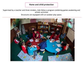 Home and child protection
Supervised by a teacher and three minders, kids follow a program combining games awakening and
artistic activities
Structures are equipped with an outdoor play space.
 