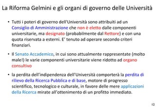 Tutti i poteri di governo dell'Università sono attribuiti ad un  Consiglio di Amministrazione  che  non è eletto  dalle componenti universitarie, ma  designato  (probabilmente dal  Rettore ) e con una quota riservata a esterni. E’ tenuto ad operare secondo criteri finanziari. Il  Senato Accademico , in cui sono attualmente rappresentate (molto male!) le varie componenti universitarie viene ridotto ad  organo consultivo la perdita dell’indipendenza dell’Università comporterà la  perdita di rilievo della Ricerca Pubblica e di base , motore di progresso scientifico, tecnologico e culturale, in favore delle mere  applicazioni della Ricerca  mirate all’ottenimento di un profitto immediato. La Riforma Gelmini e gli organi di governo delle Università 