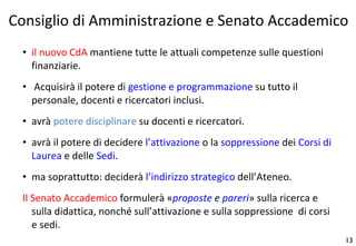 il nuovo CdA  mantiene tutte le attuali competenze sulle questioni finanziarie. Acquisirà il potere di  gestione e programmazione  su tutto il personale, docenti e ricercatori inclusi.  avrà  potere disciplinare  su docenti e ricercatori. avrà il potere di decidere  l’attivazione  o la  soppressione  dei  Corsi di Laurea  e delle  Sedi . ma soprattutto: deciderà  l’indirizzo strategico  dell’Ateneo. Il Senato Accademico  formulerà « proposte  e  pareri » sulla ricerca e sulla didattica, nonché sull’attivazione e sulla soppressione  di corsi e sedi. Consiglio di Amministrazione e Senato Accademico 