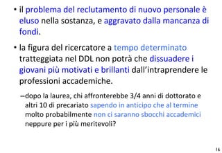 il  problema del reclutamento di nuovo personale è eluso  nella sostanza, e  aggravato dalla mancanza di fondi .  la figura del ricercatore a  tempo determinato  tratteggiata nel DDL non potrà che  dissuadere i giovani più motivati e brillanti  dall’intraprendere le professioni accademiche.  dopo la laurea, chi affronterebbe 3/4 anni di dottorato e altri 10 di precariato  sapendo in anticipo che al termine  molto probabilmente  non ci saranno sbocchi accademici  neppure per i più meritevoli ? 