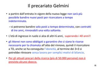 Il precariato Gelmini a partire dall’entrata in vigore della nuova legge  non sarà più possibile bandire nuovi posti per ricercatore a tempo indeterminato .  si potranno bandire  solo posti a tempo determinato , con  contratti di tre anni ,  rinnovabili una volta soltanto . L’età di ingresso in ruolo si alza di altri 6 anni,  superando i 40 anni!! gli Atenei non sono obbligati a garantire che ci siano le risorse necessarie per la chiamata  all’atto del rinnovo, quindi il ricercatore a TD, anche se ha conseguito  l’idoneità,  al termine dei 3+3 si potrebbe ritrovare  senza lavoro per semplici motivi di bilancio . Per gli attuali precari della ricerca (più di 50.000 persone) non è previsto alcuno sbocco. 