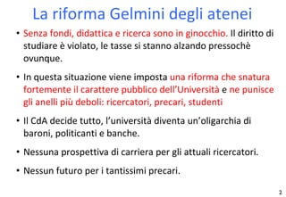 La riforma Gelmini degli atenei Senza fondi, didattica e ricerca sono in ginocchio.  Il diritto di studiare è violato, le tasse si stanno alzando pressochè   ovunque. In questa situazione viene imposta  una riforma che snatura fortemente il carattere pubblico dell’Università  e  ne punisce gli anelli più deboli: ricercatori, precari, studenti Il CdA decide tutto, l’università diventa un’oligarchia di baroni, politicanti e banche. Nessuna prospettiva di carriera per gli attuali ricercatori. Nessun futuro per i tantissimi precari. 