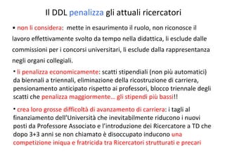 non li considera :  mette in esaurimento il ruolo, non riconosce il lavoro effettivamente svolto da tempo nella didattica, li esclude dalle commissioni per i concorsi universitari, li esclude dalla rappresentanza negli organi collegiali. Il DDL  penalizza  gli attuali ricercatori li penalizza economicamente : scatti stipendiali (non più automatici) da biennali a triennali, eliminazione della ricostruzione di carriera, pensionamento anticipato rispetto ai professori, blocco triennale degli scatti che  penalizza maggiormente… gli stipendi più bassi !! crea loro grosse difficoltà di avanzamento di carriera : i tagli al finanziamento dell’Università che inevitabilmente riducono i nuovi posti da Professore Associato e l’introduzione dei Ricercatore a TD che dopo 3+3 anni se non chiamato è disoccupato inducono  una competizione iniqua e fratricida tra Ricercatori strutturati e precari 