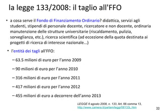 la legge 133/2008: il taglio all'FFO a cosa serve il  Fondo di Finanziamento Ordinario ? didattica, servizi agli studenti, stipendi di personale docente, ricercatore e non docente, ordinaria manutenzione delle strutture universitarie (riscaldamento, pulizia, sorveglianza, etc.), ricerca scientifica (ad eccezione della quota destinata ai progetti di ricerca di interesse nazionale...) l' entità dei tagli  all'FFO: 63.5 milioni di euro per l’anno 2009 90 milioni di euro per l’anno 2010 316 milioni di euro per l’anno 2011 417 milioni di euro per l’anno 2012 455 milioni di euro a decorrere dell’anno 2013 LEGGE 6agosto2008, n. 133 , Art. 66 comma 13, http://www.camera.it/parlam/leggi/08133L.htm 