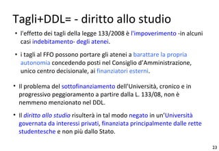 Tagli+DDL= - diritto allo studio l'effetto dei tagli della legge 133/2008 è  l'impoverimento  -in alcuni casi  indebitamento -  degli atenei .  i tagli al FFO possono portare gli atenei a  barattare la propria autonomia  concedendo posti nel Consiglio d’Amministrazione, unico centro decisionale, ai  finanziatori esterni . Il problema del  sottofinanziamento  dell’Università, cronico e in progressivo peggioramento a partire dalla L. 133/08, non è nemmeno menzionato nel DDL. Il  diritto allo studio  risulterà in tal modo  negato  in un’ Università governata da interessi privati ,  finanziata principalmente dalle rette studentesche  e non più dallo Stato. 