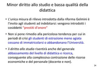 Minor diritto allo studio e bassa qualità della didattica L’unica misura di rilievo introdotta dalla riforma Gelmini è l’invito agli studenti ad indebitarsi: vengono introdotti i cosiddetti  “prestiti d’onore” Non si pone rimedio alla pericolosa tendenza per cui in periodi di crisi  gli studenti di estrazione meno agiata cessano di immatricolarsi o abbandonano l'Università .  il  diritto allo studio  risentirà anche del generale  abbassamento del livello di didattica e ricerca , conseguente alla complessiva contrazione delle risorse economiche e del personale (docente e non). 