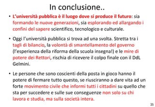 In conclusione.. L’università pubblica è il luogo dove si produce il futuro : sia  formando le nuove generazioni , sia  esplorando ed allargando i confini del sapere  scientifico, tecnologico e culturale. Oggi l’università pubblica si trova ad una svolta. Stretta tra i  tagli di bilancio , la  volontà di smantellamento del governo  (l’esperienza della riforma della scuola insegna!) e le  mire di potere dei Rettori , rischia di ricevere il colpo finale con il DdL Gelmini. Le persone che sono coscienti della posta in gioco hanno il potere di fermare tutto questo, se riusciranno a dare vita ad un forte  movimento civile che informi tutti i cittadini  su quello che sta per succedere e sulle sue conseguenze  non solo su chi lavora e studia, ma sulla società intera. 