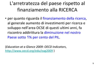per quanto riguarda il  finanziamento della ricerca , al generale aumento di investimenti per ricerca e sviluppo nell’area OCSE di questi ultimi anni, fa riscontro addirittura la  diminuzione nel nostro Paese sotto  1 % per cento del PIL . ( Education at a Glance 2009: OECD Indicators ,  http://www.oecd.org/edu/eag2009  ) L'arretratezza del paese rispetto al finanziamento alla RICERCA 