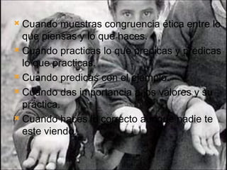 Cuando muestras congruencia ética entre lo que piensas y lo que haces. Cuando practicas lo que predicas y predicas lo que practicas. Cuando predicas con el ejemplo. Cuando das importancia a los valores y su práctica. Cuando haces lo correcto aunque nadie te este viendo. 