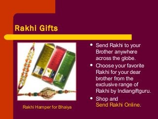 Rakhi Gifts
Rakhi Hamper for Bhaiya
 Send Rakhi to your
Brother anywhere
across the globe.
 Choose your favorite
Rakhi for your dear
brother from the
exclusive range of
Rakhi by Indiangiftguru.
 Shop and
Send Rakhi Online.
 