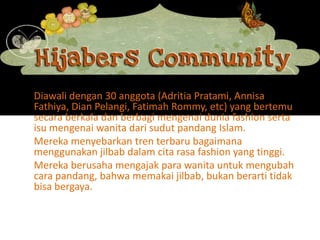 Diawali dengan 30 anggota (AdritiaPratami, AnnisaFathiya, Dian Pelangi, Fatimah Rommy, etc) yang bertemu secara berkala dan berbagi mengenai dunia fashion serta isu mengenai wanita dari sudut pandang Islam.Mereka menyebarkan tren terbaru bagaimana menggunakan jilbab dalam cita rasa fashion yang tinggi.Mereka berusaha mengajak para wanita untuk mengubah cara pandang, bahwa memakai jilbab, bukan berarti tidak bisa bergaya.