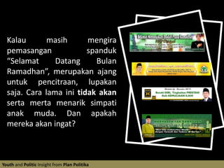 Kalau masih mengira pemasangan  spanduk “Selamat Datang Bulan Ramadhan”, merupakan ajang untuk pencitraan, lupakan saja. Cara lama ini tidak akan serta merta menarik simpati anak muda. Dan apakah mereka akan ingat?Youth and Politic Insight from Plan Politika