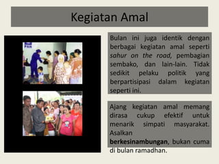 Kegiatan AmalBulan ini juga identik dengan berbagai kegiatan amal seperti sahur on the road, pembagian sembako, dan lain-lain. Tidak sedikit pelaku politik yang berpartisipasi dalam kegiatan seperti ini. Ajang kegiatan amal memang dirasa cukup efektif untuk menarik simpati masyarakat. Asalkan berkesinambungan, bukan cuma di bulan ramadhan.