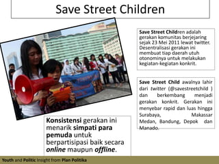 Save Street ChildrenSave Street Children adalah gerakan komunitas berjejaring sejak 23 Mei 2011 lewat twitter. Desentralisasi gerakan ini membuat tiap daerah utuh otonominya untuk melakukan kegiatan-kegiatan konkrit. Save Street Child awalnya lahir dari twitter (@savestreetchild ) dan berkembang menjadi gerakan konkrit. Gerakan ini menyebar rapid dan luas hingga Surabaya, Makassar Medan, Bandung, Depok  dan Manado.Konsistensi gerakan ini menarik simpati para pemuda untuk berpartisipasi baik secara online maupun offline.Youth and Politic Insight from Plan Politika