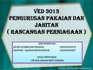 VED 3013
PENGURUSAN PAKAIAN DAN
JAHITAN
( RANCANGAN PERNIAGAAN )
AHLI KUMPULAN :
MUHD ZULKIFLI BIN HAMZAH
MASTURA `AQASIAH BINTI MUKTAR

D20092036918
D20092036967

NAMA PENSYARAH :
CIK NOR ASIMAH BINTI ZAKARIA

 