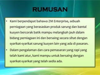 RUMUSAN
• Kami berpendapat bahawa ZM Enterprise, sebuah
perniagaan yang berasaskan produk sarung dan bantal
kusyen bercorak batik mampu melangkah jauh dalam
bidang perniagaan ini dan bersaing secara sihat dengan
syarikat-syarikat sarung kusyen lain yang ada di pasaran.

• Dalam pengalaman dan cara pemasaran yang rapi yang
telah kami atur, kami mampu untuk bersaing dengan

syarikat-syarikat yang telah sedia ada.

 