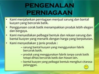PENGENALAN
PERNIAGAAN
• Kami menjalankan perniagaan menjual sarung dan bantal
kusyen yang bercorak batik.
• Penggunaan corak batik menampakkan produk lebih elegen
dan bergaya.
• Kami menyediakan pelbagai bentuk dan rekaan sarung dan
bantal kusyen yang menarik dengan harga yang berpatutan.
• Kami menyediakan 3 jenis produk :
– sarung bantal kusyen yang menggunakan fabrik
bercorak batik.
– produk yang menggunakan fabrik tanpa corak batik
tetapi dihias bercorak batik dan hiasan lain.
– bantal kusyen yang pelbagai bentuk mengikut citarasa
pelanggan.

 