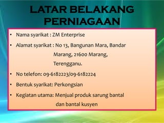 LATAR BELAKANG
PERNIAGAAN
• Nama syarikat : ZM Enterprise
• Alamat syarikat : No 13, Bangunan Mara, Bandar
Marang, 21600 Marang,
Terengganu.
• No telefon: 09-6182223/09-6182224
• Bentuk syarikat: Perkongsian
• Kegiatan utama: Menjual produk sarung bantal

dan bantal kusyen

 