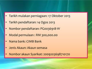• Tarikh mulakan perniagaan: 17 Oktober 2013
• Tarikh pendaftaran: 14 Ogos 2013
• Nombor pendaftaran: PG0036918-W
• Modal permulaan : RM 300,000.00
• Nama bank: CIMB Bank
• Jenis Akaun: Akaun semasa
• Nombor akaun Syarikat: 2009203698710170

 