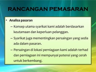 RANCANGAN PEMASARAN
• Analisa pasaran
– Konsep utama syarikat kami adalah berdasarkan

keutamaan dan keperluan pelanggan.
– Syarikat juga mementingkan persaingan yang sedia
ada dalam pasaran.
– Persaingan di lokasi perniagaan kami adalah terhad
dan perniagaan ini mempunyai potensi yang cerah

untuk berkembang.

 