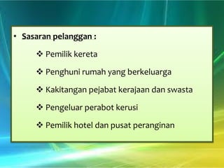 • Sasaran pelanggan :

 Pemilik kereta
 Penghuni rumah yang berkeluarga
 Kakitangan pejabat kerajaan dan swasta
 Pengeluar perabot kerusi
 Pemilik hotel dan pusat peranginan

 