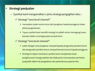• Strategi penjualan
– Syarikat kami mengamalkan 2 jenis strategi pengagihan iaitu :
 Strategi “zero-level channel”
 merupakan jualan secara terus dari pengeluar kepada pengguna tanpa
pihak pengantaraan.
 Tujuan syarikat kami memilih strategi ini adalah untuk memegang kuasa
kawalan dalam urusniaga jualan produk kami.

 Strategi “one-level channel”
 jualan dengan cara pengeluar menjual kepada pengusaha perabot kerusi
dan pengusaha perabot kerusi menjual bersama kerusi kepada pengguna.
 Strategi ini dapat membantu syarikat kami menjalankan kerja
pengkhususan tenaga pekerja dan tidak perlu menumpukan perhatian
yang lebih dalam hal pengedaran dan penembusan pasaran lain.

 