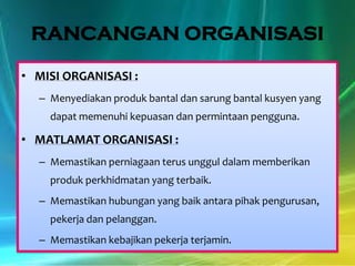 RANCANGAN ORGANISASI
• MISI ORGANISASI :
– Menyediakan produk bantal dan sarung bantal kusyen yang
dapat memenuhi kepuasan dan permintaan pengguna.

• MATLAMAT ORGANISASI :
– Memastikan perniagaan terus unggul dalam memberikan
produk perkhidmatan yang terbaik.
– Memastikan hubungan yang baik antara pihak pengurusan,

pekerja dan pelanggan.
– Memastikan kebajikan pekerja terjamin.

 