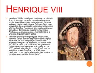 HENRIQUE VIII
 Henrique VIII foi uma figura marcante na História,
ficando famoso por se ter casado seis vezes e
por ter exercido o poder mais absoluto de entre
todos os monarcas ingleses. Entre os fatos mais
relevantes de seu reinado se inclui a ruptura com
a Igreja Católica Romana e seu estabelecimento
como líder da Igreja da Inglaterra (ou Igreja
Anglicana), a dissolução dos monastérios, e a
união da Inglaterra com Gales.
 Também promulgou legislações importantes,
como as várias atas de separação com a Igreja
de Roma, de sua designação como Chefe
Supremo da Igreja de Inglaterra, as Union Acts
de 1535 e 1542, que unificaram a Inglaterra e
Gales como uma só nação, a Buggery Act de
1533, primeira legislação contra a sodomia na
Inglaterra, a Witchcraft Act de 1542, que
castigava com a morte a bruxaria, "por invocar ou
conjurar a um espírito demoníaco".
 