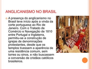 ANGLICANISMO NO BRASIL
 A presença do anglicanismo no
Brasil teve início após a vinda da
corte portuguesa ao Rio de
Janeiro. Com o Tratado de
Comércio e Navegação de 1810
entre Portugal e Inglaterra,
permitiu-se a construção de
igrejas de denominações
protestantes, desde que os
templos tivessem a aparência de
uma residência comum, sem
torres ou sinos, e não buscassem
a conversão de cristãos católicos
brasileiros.
 