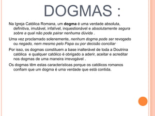 DOGMAS :
Na Igreja Católica Romana, um dogma é uma verdade absoluta,
definitiva, imutável, infalível, inquestionável e absolutamente segura
sobre a qual não pode pairar nenhuma dúvida .
Uma vez proclamado solenemente, nenhum dogma pode ser revogado
ou negado, nem mesmo pelo Papa ou por decisão conciliar .
Por isso, os dogmas constituem a base inalterável de toda a Doutrina
católica e qualquer católico é obrigado a aderir, aceitar e acreditar
nos dogmas de uma maneira irrevogável .
Os dogmas têm estas características porque os católicos romanos
confiam que um dogma é uma verdade que está contida.
 