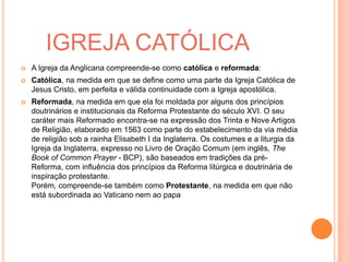 IGREJA CATÓLICA
 A Igreja da Anglicana compreende-se como católica e reformada:
 Católica, na medida em que se define como uma parte da Igreja Católica de
Jesus Cristo, em perfeita e válida continuidade com a Igreja apostólica.
 Reformada, na medida em que ela foi moldada por alguns dos princípios
doutrinários e institucionais da Reforma Protestante do século XVI. O seu
caráter mais Reformado encontra-se na expressão dos Trinta e Nove Artigos
de Religião, elaborado em 1563 como parte do estabelecimento da via média
de religião sob a rainha Elisabeth I da Inglaterra. Os costumes e a liturgia da
Igreja da Inglaterra, expresso no Livro de Oração Comum (em inglês, The
Book of Common Prayer - BCP), são baseados em tradições da pré-
Reforma, com influência dos princípios da Reforma litúrgica e doutrinária de
inspiração protestante.
Porém, compreende-se também como Protestante, na medida em que não
está subordinada ao Vaticano nem ao papa
 