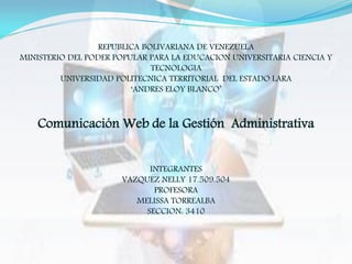 REPUBLICA BOLIVARIANA DE VENEZUELA
MINISTERIO DEL PODER POPULAR PARA LA EDUCACION UNIVERSITARIA CIENCIA Y
TECNOLOGIA
UNIVERSIDAD POLITECNICA TERRITORIAL DEL ESTADO LARA
‘ANDRES ELOY BLANCO’
Comunicación Web de la Gestión Administrativa
INTEGRANTES
VAZQUEZ NELLY 17.509.504
PROFESORA
MELISSA TORREALBA
SECCION: 3410
 