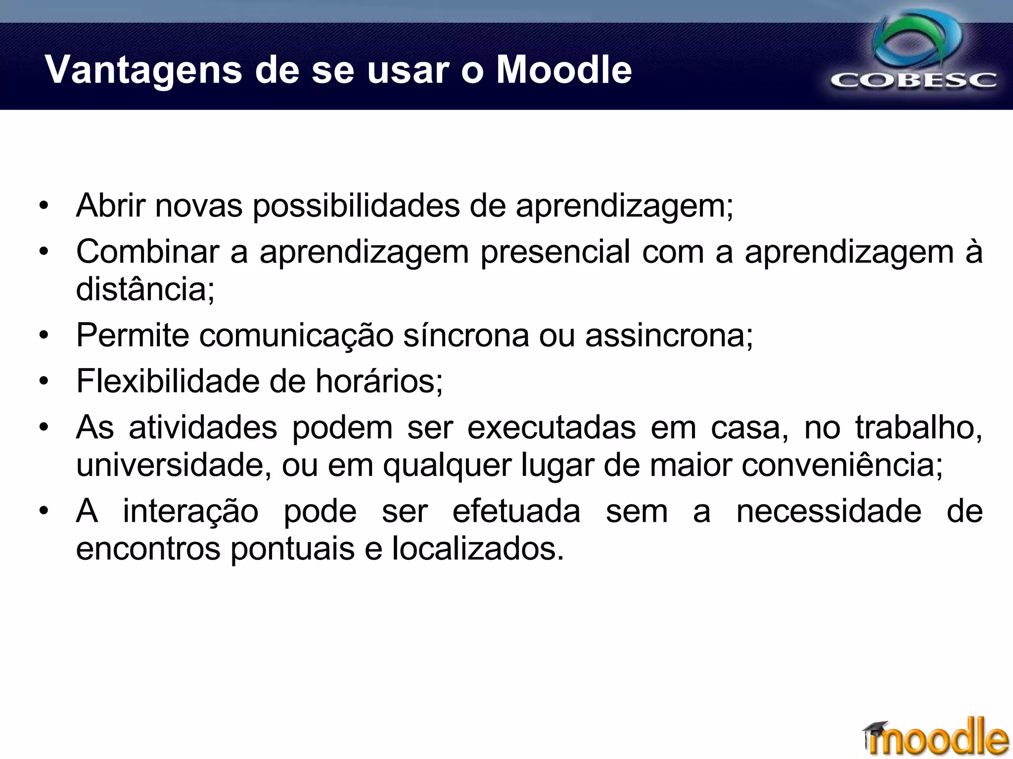 Vantagens de se usar o Moodle Abrir novas possibilidades de aprendizagem; Combinar a aprendizagem presencial com a aprendizagem à distância; Permite comunicação síncrona ou assincrona; Flexibilidade de horários; As atividades podem ser executadas em casa, no trabalho, universidade, ou em qualquer lugar de maior conveniência;  A interação pode ser efetuada sem a necessidade de encontros pontuais e localizados.  