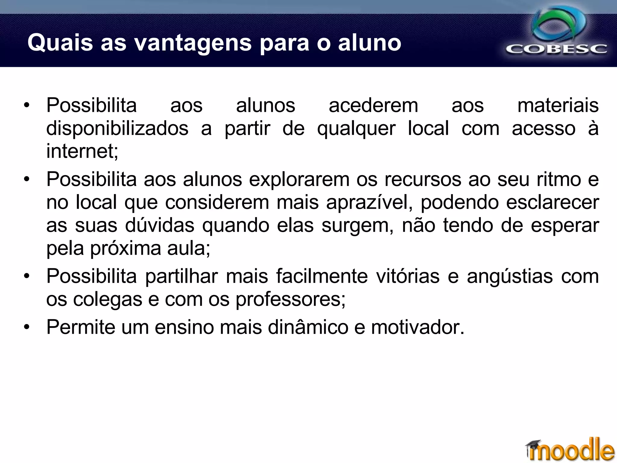 Quais as vantagens para o aluno Possibilita aos alunos acederem aos materiais disponibilizados a partir de qualquer local com acesso à internet; Possibilita aos alunos explorarem os recursos ao seu ritmo e no local que considerem mais aprazível, podendo esclarecer as suas dúvidas quando elas surgem, não tendo de esperar pela próxima aula; Possibilita partilhar mais facilmente vitórias e angústias com os colegas e com os professores; Permite um ensino mais dinâmico e motivador. 