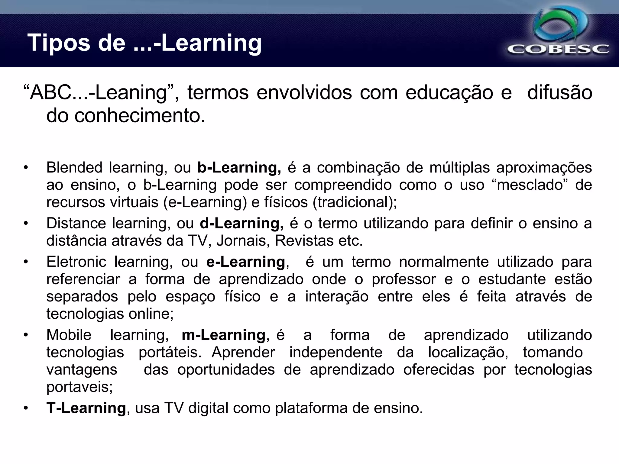 Tipos de ...-Learning “ ABC...-Leaning”, termos envolvidos com educação e  difusão do conhecimento. Blended learning, ou  b-Learning,  é a combinação de múltiplas aproximações ao ensino, o b-Learning pode ser compreendido como o uso “mesclado” de recursos virtuais (e-Learning) e físicos (tradicional); Distance learning, ou  d-Learning,  é o termo utilizando para definir o ensino a distância através da TV, Jornais, Revistas etc. Eletronic learning, ou  e-Learning ,  é um termo normalmente utilizado para referenciar a forma de aprendizado onde o professor e o estudante estão separados pelo espaço físico e a interação entre eles é feita através de tecnologias online; Mobile  learning,  m-Learning , é  a  forma  de  aprendizado  utilizando tecnologias  portáteis.  Aprender  independente  da  localização,  tomando  vantagens  das oportunidades de aprendizado oferecidas por tecnologias portaveis; T-Learning , usa TV digital como plataforma de ensino. 