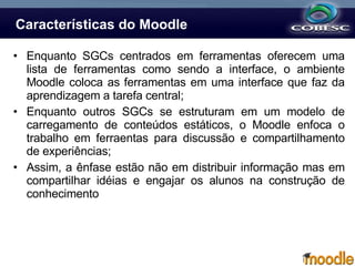 Características do Moodle Enquanto SGCs centrados em ferramentas oferecem uma lista de ferramentas como sendo a interface, o ambiente Moodle coloca as   ferramentas em uma interface que faz da aprendizagem a tarefa central; Enquanto outros SGCs se estruturam em um modelo de carregamento de conteúdos estáticos, o Moodle enfoca o trabalho em ferraentas para discussão e compartilhamento de experiências; Assim, a ênfase estão não em distribuir informação mas em compartilhar idéias e engajar os alunos na construção de conhecimento  