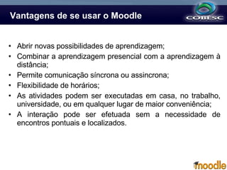 Vantagens de se usar o Moodle Abrir novas possibilidades de aprendizagem; Combinar a aprendizagem presencial com a aprendizagem à distância; Permite comunicação síncrona ou assincrona; Flexibilidade de horários; As atividades podem ser executadas em casa, no trabalho, universidade, ou em qualquer lugar de maior conveniência;  A interação pode ser efetuada sem a necessidade de encontros pontuais e localizados.  