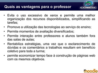 Quais as vantagens para o professor Evita o uso excessivo de xerox e permite uma melhor organização dos recursos disponibilizados, simplificando as tarefas; Promove a utilização das tecnologias ao serviço do ensino; Permite momentos de avaliação diversificados; Permite interação entre professores e alunos também fora das salas de aulas; Rentabiliza estratégias, uma vez que o esclarecimento de dúvidas e os comentários a trabalhos resultam em benefício coletivo para toda a turma; permite economizar tempo face à construção de páginas web com os mesmos objetivos. 